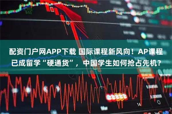 配资门户网APP下载 国际课程新风向！AP课程已成留学“硬通货”，中国学生如何抢占先机？