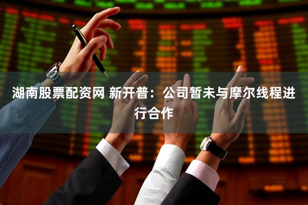 湖南股票配资网 新开普：公司暂未与摩尔线程进行合作