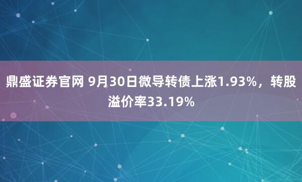 鼎盛证券官网 9月30日微导转债上涨1.93%，转股溢价率33.19%