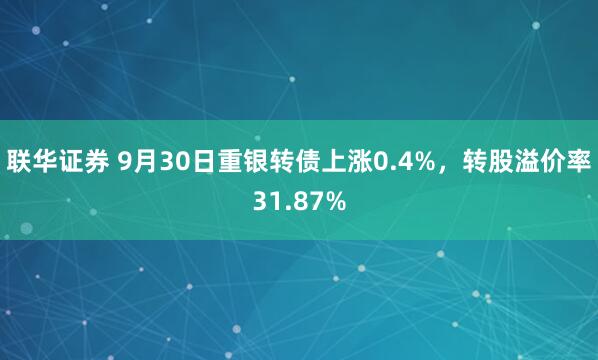 联华证券 9月30日重银转债上涨0.4%，转股溢价率31.87%