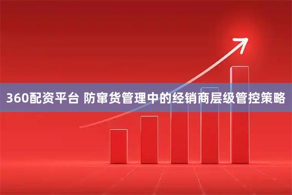 360配资平台 防窜货管理中的经销商层级管控策略