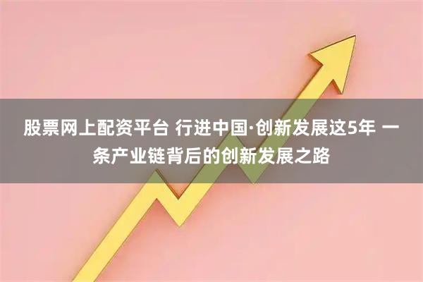 股票网上配资平台 行进中国·创新发展这5年 一条产业链背后的创新发展之路