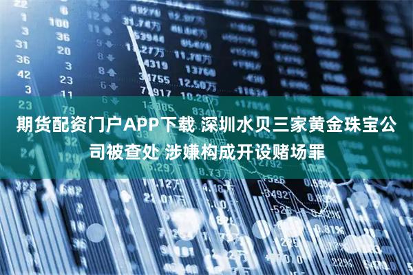 期货配资门户APP下载 深圳水贝三家黄金珠宝公司被查处 涉嫌构成开设赌场罪