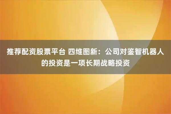 推荐配资股票平台 四维图新：公司对鉴智机器人的投资是一项长期战略投资