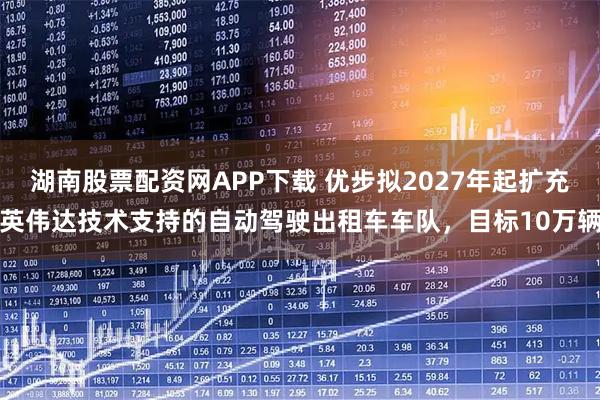 湖南股票配资网APP下载 优步拟2027年起扩充英伟达技术支持的自动驾驶出租车车队，目标10万辆