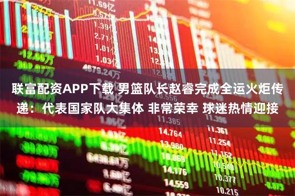 联富配资APP下载 男篮队长赵睿完成全运火炬传递：代表国家队大集体 非常荣幸 球迷热情迎接