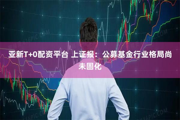 亚新T+0配资平台 上证报：公募基金行业格局尚未固化