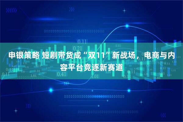 申银策略 短剧带货成“双11”新战场，电商与内容平台竞逐新赛道