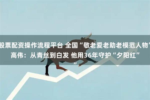 股票配资操作流程平台 全国“敬老爱老助老模范人物”高伟：从青丝到白发 他用36年守护“夕阳红”