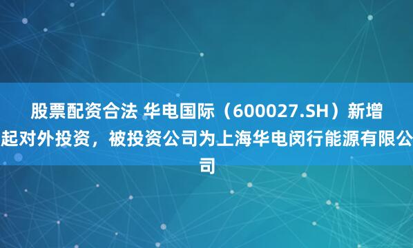 股票配资合法 华电国际（600027.SH）新增一起对外投资，被投资公司为上海华电闵行能源有限公司
