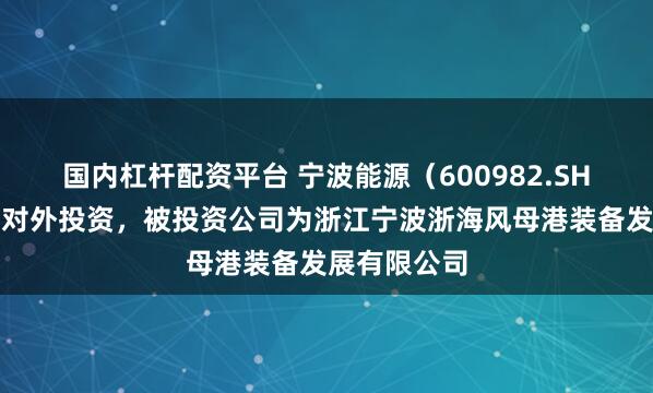 国内杠杆配资平台 宁波能源（600982.SH）新增一起对外投资，被投资公司为浙江宁波浙海风母港装备发展有限公司