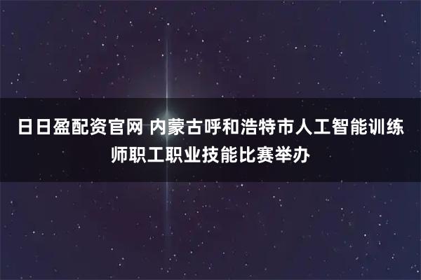 日日盈配资官网 内蒙古呼和浩特市人工智能训练师职工职业技能比赛举办
