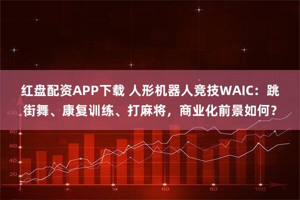 红盘配资APP下载 人形机器人竞技WAIC：跳街舞、康复训练、打麻将，商业化前景如何？