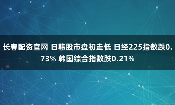 长春配资官网 日韩股市盘初走低 日经225指数跌0.73% 韩国综合指数跌0.21%