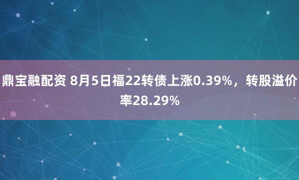 鼎宝融配资 8月5日福22转债上涨0.39%，转股溢价率28.29%