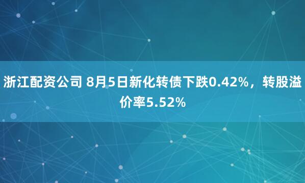 浙江配资公司 8月5日新化转债下跌0.42%，转股溢价率5.52%