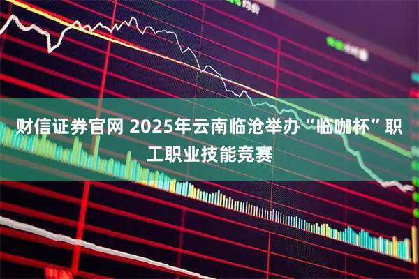 财信证券官网 2025年云南临沧举办“临咖杯”职工职业技能竞赛