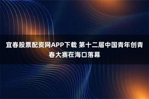 宜春股票配资网APP下载 第十二届中国青年创青春大赛在海口落幕