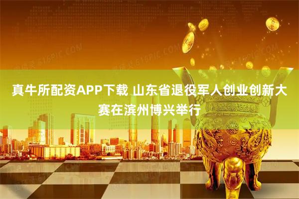 真牛所配资APP下载 山东省退役军人创业创新大赛在滨州博兴举行