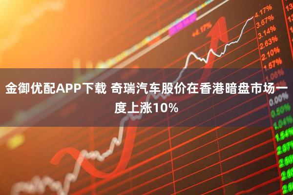 金御优配APP下载 奇瑞汽车股价在香港暗盘市场一度上涨10%