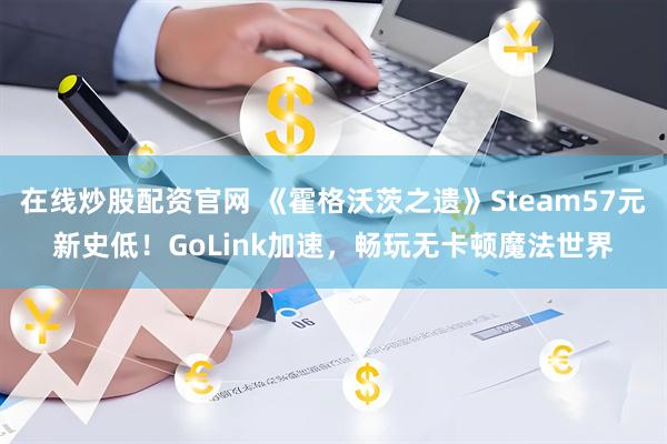 在线炒股配资官网 《霍格沃茨之遗》Steam57元新史低！GoLink加速，畅玩无卡顿魔法世界