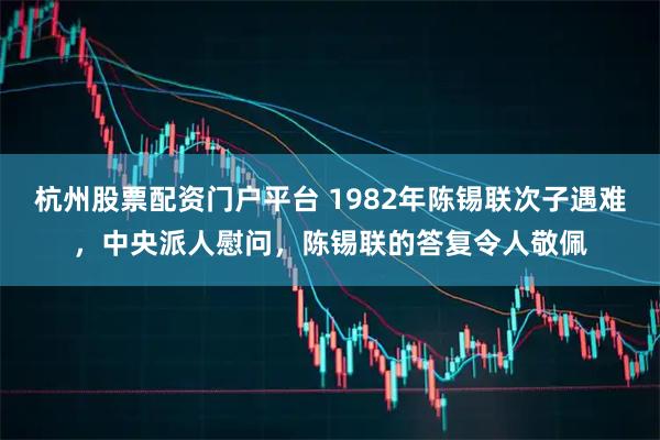 杭州股票配资门户平台 1982年陈锡联次子遇难，中央派人慰问，陈锡联的答复令人敬佩