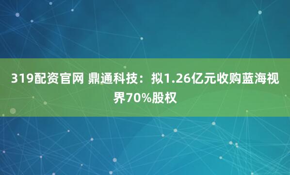 319配资官网 鼎通科技：拟1.26亿元收购蓝海视界70%股权