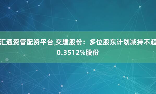汇通资管配资平台 交建股份：多位股东计划减持不超0.3512%股份
