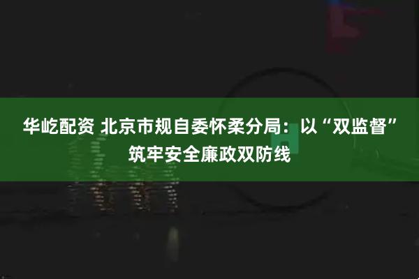 华屹配资 北京市规自委怀柔分局：以“双监督”筑牢安全廉政双防线