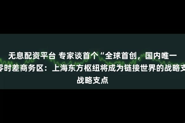 无息配资平台 专家谈首个“全球首创，国内唯一”零时差商务区：上海东方枢纽将成为链接世界的战略支点
