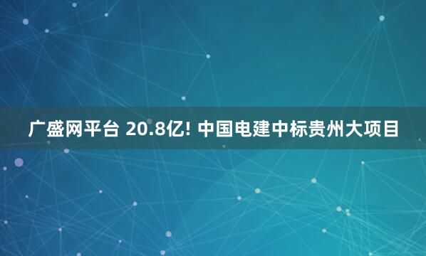 广盛网平台 20.8亿! 中国电建中标贵州大项目