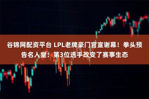 谷锦网配资平台 LPL老牌豪门官宣谢幕！拳头预告名人堂：第3位选手改变了赛事生态