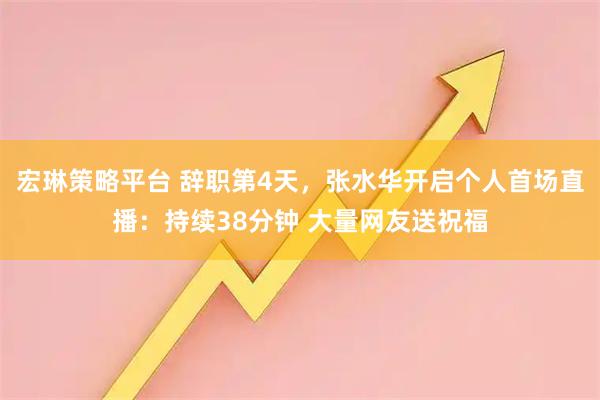 宏琳策略平台 辞职第4天，张水华开启个人首场直播：持续38分钟 大量网友送祝福
