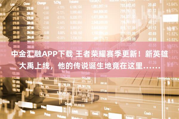 中金汇融APP下载 王者荣耀赛季更新！新英雄大禹上线，他的传说诞生地竟在这里……