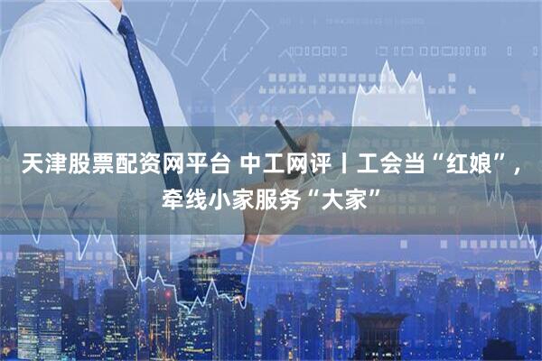 天津股票配资网平台 中工网评丨工会当“红娘”，牵线小家服务“大家”
