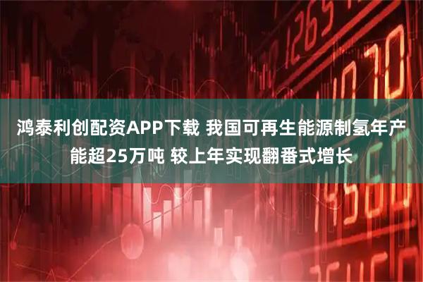 鸿泰利创配资APP下载 我国可再生能源制氢年产能超25万吨 较上年实现翻番式增长
