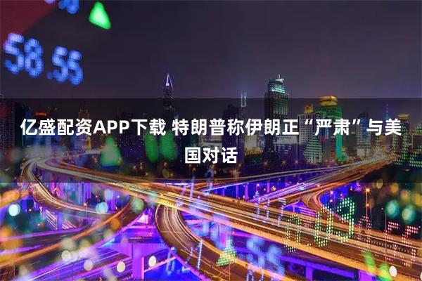 亿盛配资APP下载 特朗普称伊朗正“严肃”与美国对话