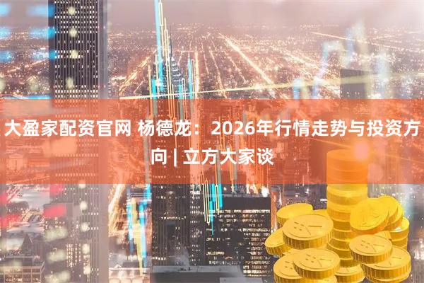 大盈家配资官网 杨德龙：2026年行情走势与投资方向 | 立方大家谈