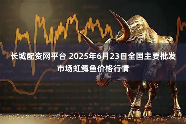 长城配资网平台 2025年6月23日全国主要批发市场虹鳟鱼价格行情