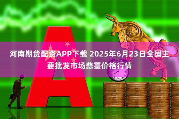 河南期货配资APP下载 2025年6月23日全国主要批发市场蒜薹价格行情