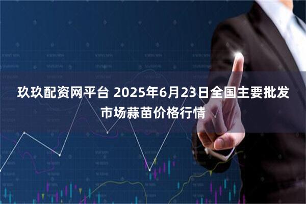 玖玖配资网平台 2025年6月23日全国主要批发市场蒜苗价格行情