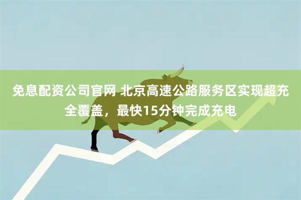 免息配资公司官网 北京高速公路服务区实现超充全覆盖，最快15分钟完成充电