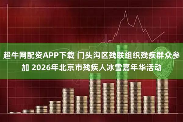 超牛网配资APP下载 门头沟区残联组织残疾群众参加 2026年北京市残疾人冰雪嘉年华活动