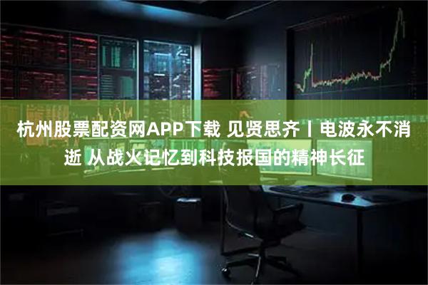 杭州股票配资网APP下载 见贤思齐丨电波永不消逝 从战火记忆到科技报国的精神长征