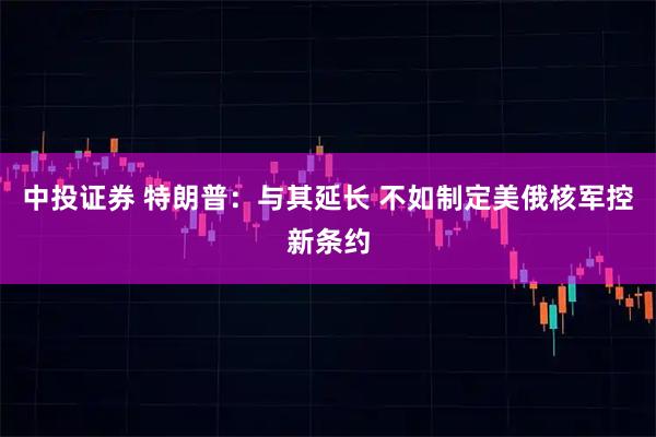 中投证券 特朗普：与其延长 不如制定美俄核军控新条约