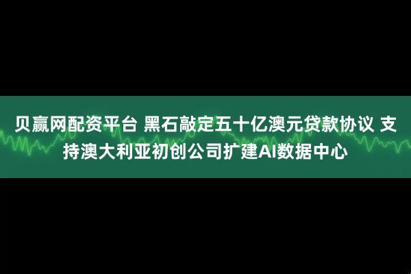 贝赢网配资平台 黑石敲定五十亿澳元贷款协议 支持澳大利亚初创公司扩建AI数据中心