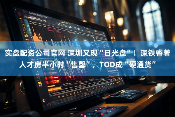 实盘配资公司官网 深圳又现“日光盘”！深铁睿著人才房半小时“售罄”，TOD成“硬通货”