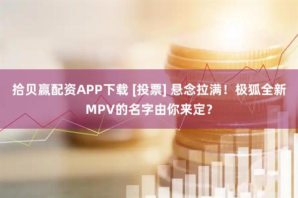 拾贝赢配资APP下载 [投票] 悬念拉满！极狐全新MPV的名字由你来定？
