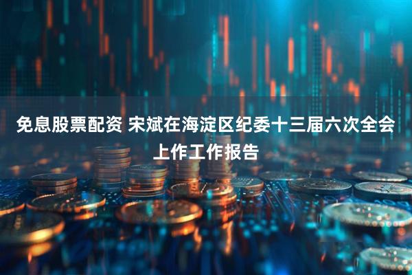 免息股票配资 宋斌在海淀区纪委十三届六次全会上作工作报告