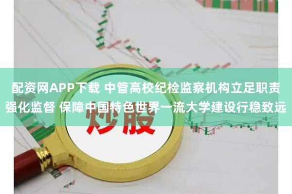 配资网APP下载 中管高校纪检监察机构立足职责强化监督 保障中国特色世界一流大学建设行稳致远